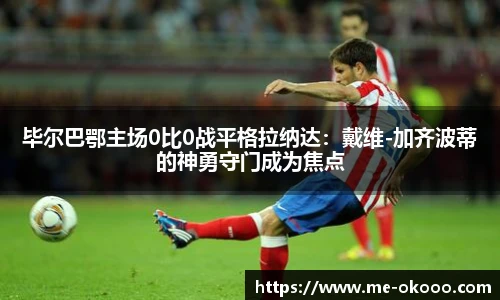 毕尔巴鄂主场0比0战平格拉纳达：戴维-加齐波蒂的神勇守门成为焦点